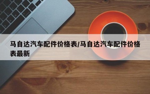 马自达汽车配件价格表/马自达汽车配件价格表最新
