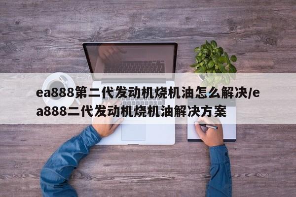 ea888第二代发动机烧机油怎么解决/ea888二代发动机烧机油解决方案