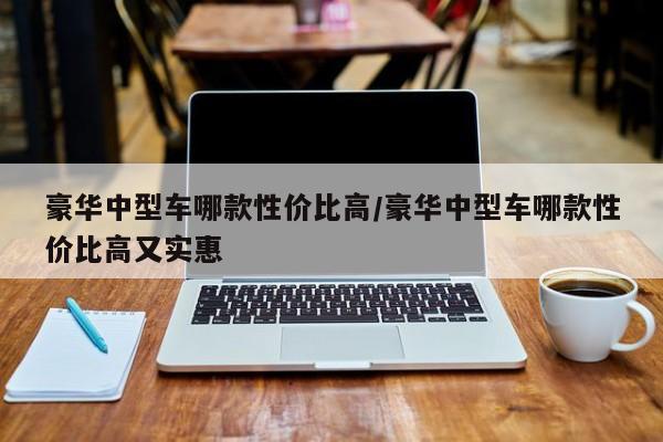 豪华中型车哪款性价比高/豪华中型车哪款性价比高又实惠