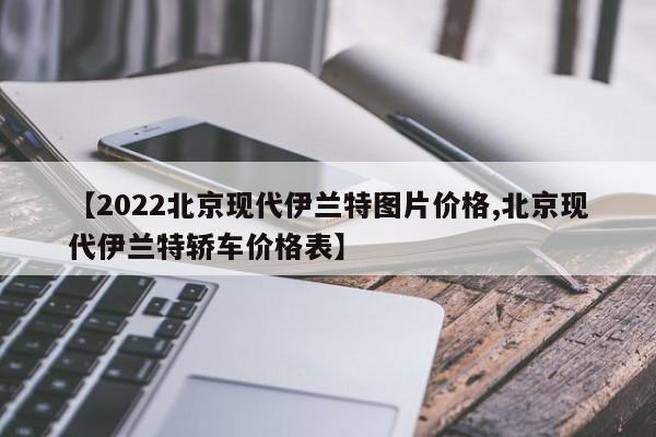【2022北京现代伊兰特图片价格,北京现代伊兰特轿车价格表】