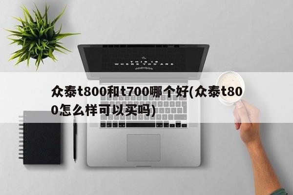 众泰t800和t700哪个好(众泰t800怎么样可以买吗)