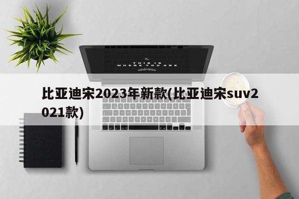 比亚迪宋2023年新款(比亚迪宋suv2021款)