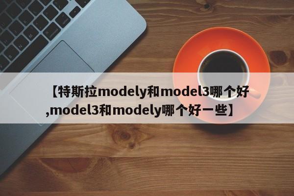 【特斯拉modely和model3哪个好,model3和modely哪个好一些】